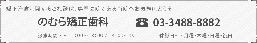 矯正治療に関するご相談は、専門医院である当院へお気軽にどうぞ のむら矯正歯科   TEL 03-3488-8882 診療時間……11：00～13：00 / 14：00～19：00 休診日……月曜・木曜・日曜・祝日