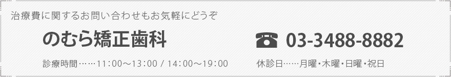 治療費に関するお問い合わせもお気軽にどうぞのむら矯正歯科   TEL 03-3488-8882診療時間……11：00～13：00 / 14：00～19：00休診日……月曜・木曜・日曜・祝日